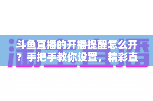 斗鱼直播的开播提醒怎么开?手把手教你设置,精彩直播再也不错过! 斗鱼直播的开播提醒怎么开?手把手教你设置,精彩直播再也不错过!
