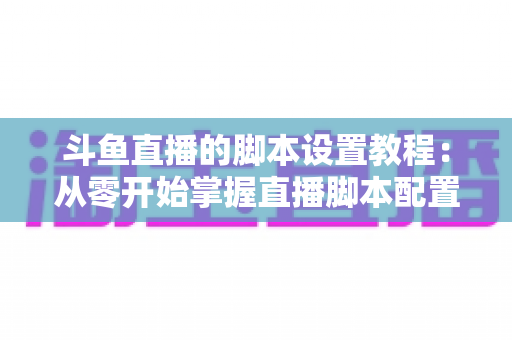 斗鱼直播的脚本设置教程：从零开始掌握直播脚本配置的完整指南