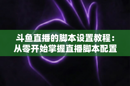 斗鱼直播的脚本设置教程：从零开始掌握直播脚本配置的完整指南