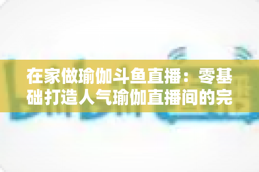 在家做瑜伽斗鱼直播:零基础打造人气瑜伽直播间的完整实战指南 在家做瑜伽斗鱼直播:零基础打造人气瑜伽直播间的完整实战指南