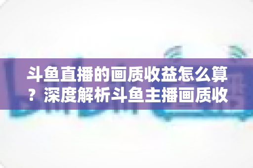 斗鱼直播的画质收益怎么算?深度解析斗鱼主播画质收益计算规则与提升收益的实用技巧 斗鱼直播的画质收益怎么算?深度解析斗鱼主播画质收益计算规则与提升收益的实用技巧