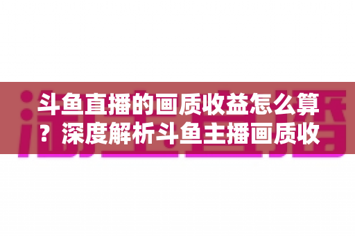 斗鱼直播的画质收益怎么算?深度解析斗鱼主播画质收益计算规则与提升收益的实用技巧 斗鱼直播的画质收益怎么算?深度解析斗鱼主播画质收益计算规则与提升收益的实用技巧