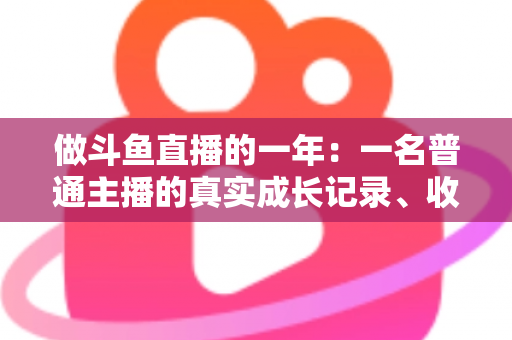 做斗鱼直播的一年：一名普通主播的真实成长记录、收入揭秘与避坑经验全分享