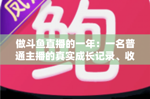 做斗鱼直播的一年：一名普通主播的真实成长记录、收入揭秘与避坑经验全分享