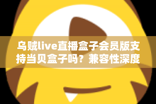 乌贼live直播盒子会员版支持当贝盒子吗?兼容性深度解析与实用安装指南 乌贼live直播盒子会员版支持当贝盒子吗?兼容性深度解析与实用安装指南