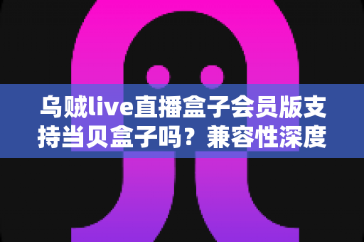 乌贼live直播盒子会员版支持当贝盒子吗？兼容性深度解析与实用安装指南