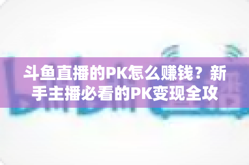 斗鱼直播的PK怎么赚钱?新手主播必看的PK变现全攻略与实操技巧解析 斗鱼直播的PK怎么赚钱?新手主播必看的PK变现全攻略与实操技巧解析
