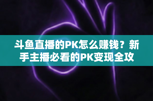 斗鱼直播的PK怎么赚钱?新手主播必看的PK变现全攻略与实操技巧解析 斗鱼直播的PK怎么赚钱?新手主播必看的PK变现全攻略与实操技巧解析