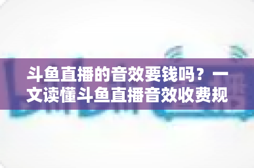 斗鱼直播的音效要钱吗？一文读懂斗鱼直播音效收费规则与免费使用攻略