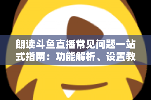 朗读斗鱼直播常见问题一站式指南：功能解析、设置教程与疑难排错全收录