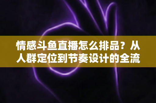 情感斗鱼直播怎么排品？从人群定位到节奏设计的全流程实战指南