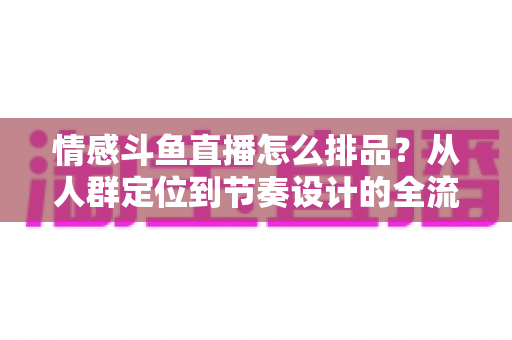 情感斗鱼直播怎么排品？从人群定位到节奏设计的全流程实战指南