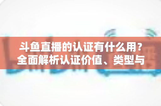 斗鱼直播的认证有什么用？全面解析认证价值、类型与申请流程，助你快速提升账号影响力