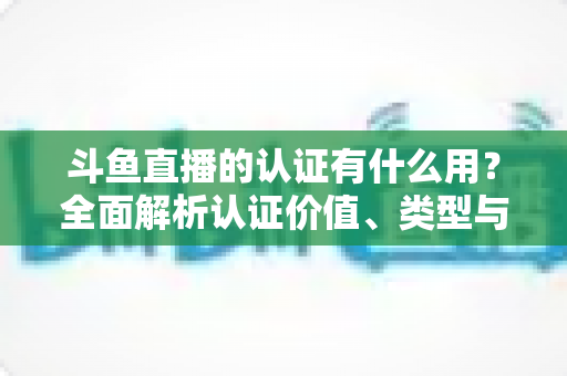 斗鱼直播的认证有什么用？全面解析认证价值、类型与申请流程，助你快速提升账号影响力