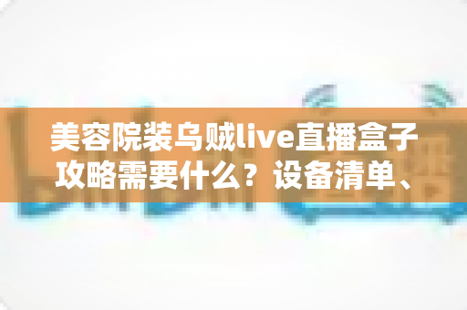 美容院装乌贼live直播盒子攻略需要什么?设备清单、安装步骤与避坑指南全解析 美容院装乌贼live直播盒子攻略需要什么?设备清单、安装步骤与避坑指南全解析