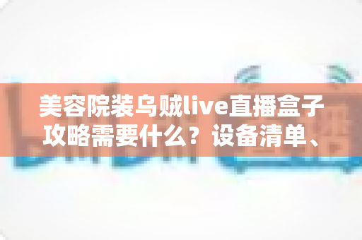 美容院装乌贼live直播盒子攻略需要什么?设备清单、安装步骤与避坑指南全解析 美容院装乌贼live直播盒子攻略需要什么?设备清单、安装步骤与避坑指南全解析