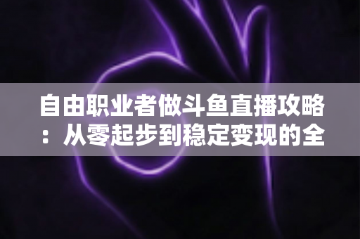 自由职业者做斗鱼直播攻略：从零起步到稳定变现的全方位实战指南
