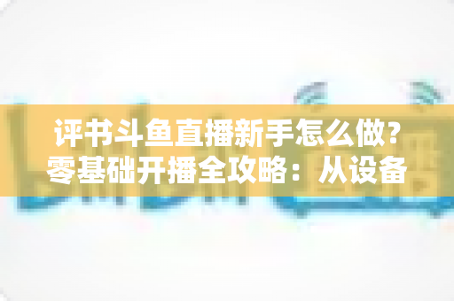 评书斗鱼直播新手怎么做?零基础开播全攻略:从设备准备到涨粉变现的完整指南 评书斗鱼直播新手怎么做?零基础开播全攻略:从设备准备到涨粉变现的完整指南