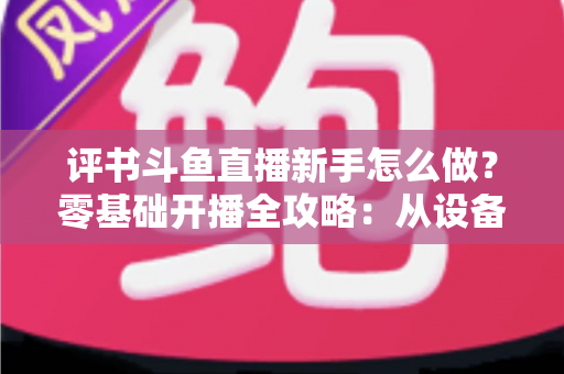 评书斗鱼直播新手怎么做?零基础开播全攻略:从设备准备到涨粉变现的完整指南 评书斗鱼直播新手怎么做?零基础开播全攻略:从设备准备到涨粉变现的完整指南