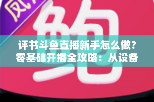 评书斗鱼直播新手怎么做？零基础开播全攻略：从设备准备到涨粉变现的完整指南