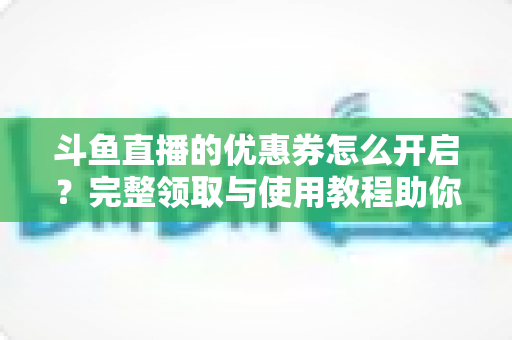斗鱼直播的优惠券怎么开启?完整领取与使用教程助你省钱看直播 斗鱼直播的优惠券怎么开启?完整领取与使用教程助你省钱看直播