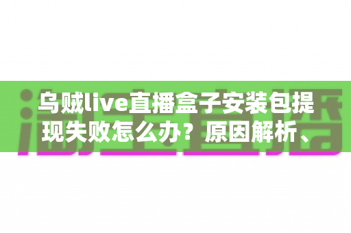 乌贼live直播盒子安装包提现失败怎么办?原因解析、排查步骤与防骗维权全攻略 乌贼live直播盒子安装包提现失败怎么办?原因解析、排查步骤与防骗维权全攻略