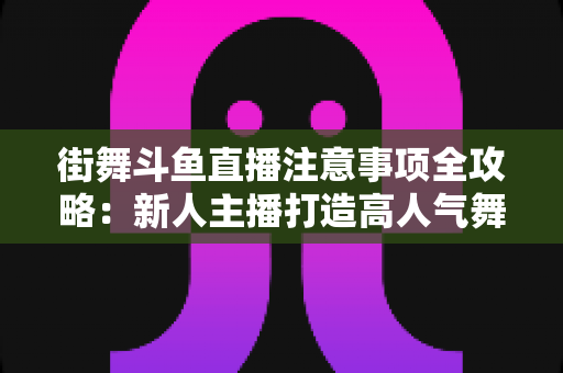 街舞斗鱼直播注意事项全攻略：新人主播打造高人气舞蹈直播间的实用指南