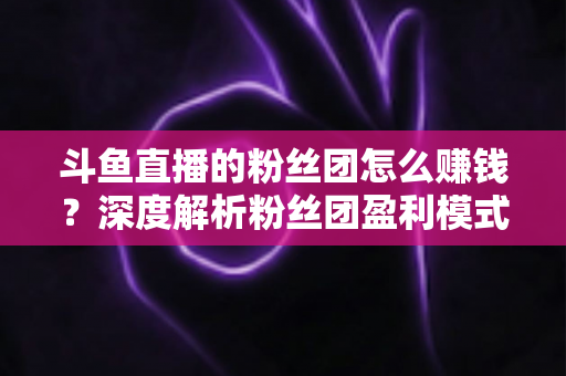 斗鱼直播的粉丝团怎么赚钱？深度解析粉丝团盈利模式与运营实战指南
