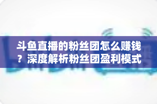 斗鱼直播的粉丝团怎么赚钱？深度解析粉丝团盈利模式与运营实战指南