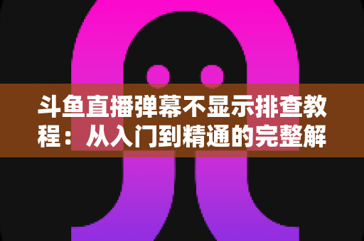斗鱼直播弹幕不显示排查教程：从入门到精通的完整解决方案指南，快速恢复弹幕互动体验