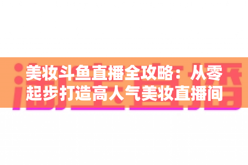 美妆斗鱼直播全攻略：从零起步打造高人气美妆直播间的实战秘籍
