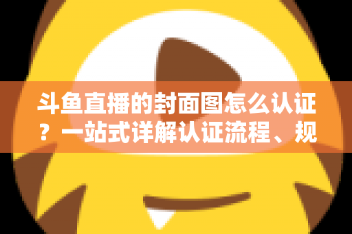斗鱼直播的封面图怎么认证?一站式详解认证流程、规范要求与实用技巧 斗鱼直播的封面图怎么认证?一站式详解认证流程、规范要求与实用技巧