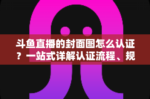 斗鱼直播的封面图怎么认证?一站式详解认证流程、规范要求与实用技巧 斗鱼直播的封面图怎么认证?一站式详解认证流程、规范要求与实用技巧