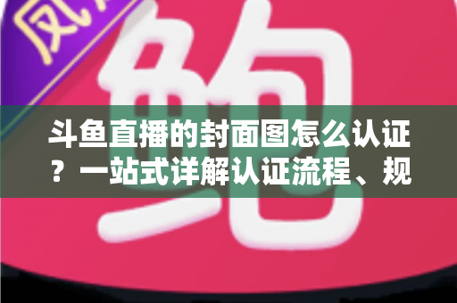 斗鱼直播的封面图怎么认证？一站式详解认证流程、规范要求与实用技巧