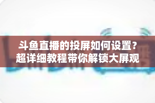 斗鱼直播的投屏如何设置？超详细教程带你解锁大屏观影新体验
