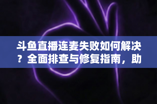 斗鱼直播连麦失败如何解决？全面排查与修复指南，助你快速恢复连麦功能