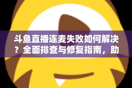 斗鱼直播连麦失败如何解决？全面排查与修复指南，助你快速恢复连麦功能
