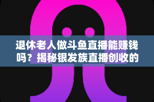退休老人做斗鱼直播能赚钱吗?揭秘银发族直播创收的真实现状与实用指南 退休老人做斗鱼直播能赚钱吗?揭秘银发族直播创收的真实现状与实用指南