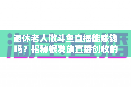 退休老人做斗鱼直播能赚钱吗?揭秘银发族直播创收的真实现状与实用指南 退休老人做斗鱼直播能赚钱吗?揭秘银发族直播创收的真实现状与实用指南
