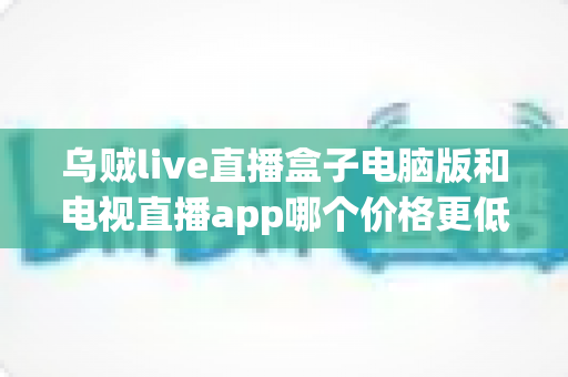 乌贼live直播盒子电脑版和电视直播app哪个价格更低?价格对比与省钱选购全指南 乌贼live直播盒子电脑版和电视直播app哪个价格更低?价格对比与省钱选购全指南
