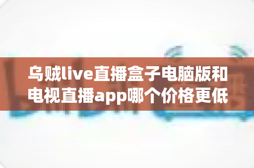 乌贼live直播盒子电脑版和电视直播app哪个价格更低？价格对比与省钱选购全指南