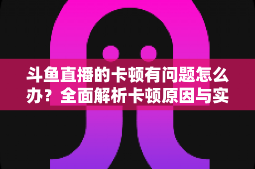 斗鱼直播的卡顿有问题怎么办？全面解析卡顿原因与实用解决方案，助你畅享流畅观影体验