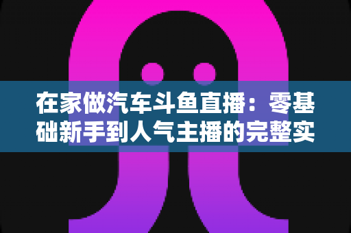 在家做汽车斗鱼直播:零基础新手到人气主播的完整实战指南 在家做汽车斗鱼直播:零基础新手到人气主播的完整实战指南