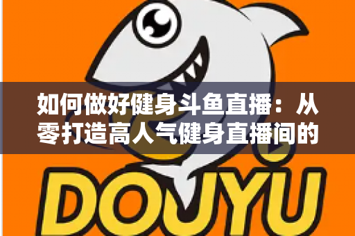 如何做好健身斗鱼直播：从零打造高人气健身直播间的全方位实战指南