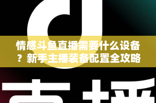 情感斗鱼直播需要什么设备?新手主播装备配置全攻略,帮你快速搭建高人气温馨直播间 情感斗鱼直播需要什么设备?新手主播装备配置全攻略,帮你快速搭建高人气温馨直播间