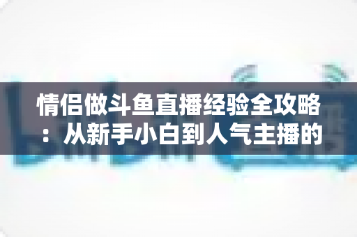 情侣做斗鱼直播经验全攻略:从新手小白到人气主播的实战指南 情侣做斗鱼直播经验全攻略:从新手小白到人气主播的实战指南