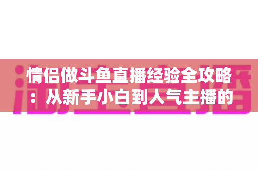情侣做斗鱼直播经验全攻略：从新手小白到人气主播的实战指南