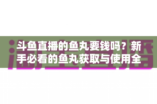 斗鱼直播的鱼丸要钱吗？新手必看的鱼丸获取与使用全攻略