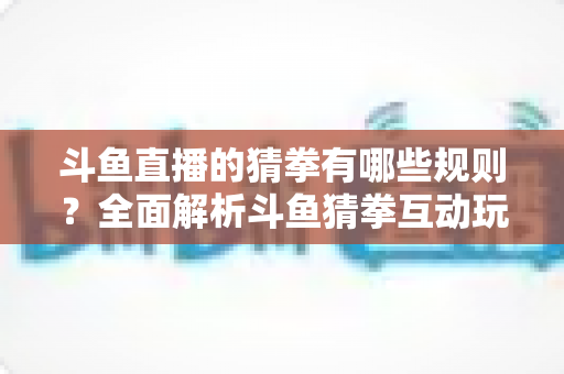 斗鱼直播的猜拳有哪些规则?全面解析斗鱼猜拳互动玩法与参与技巧 斗鱼直播的猜拳有哪些规则?全面解析斗鱼猜拳互动玩法与参与技巧