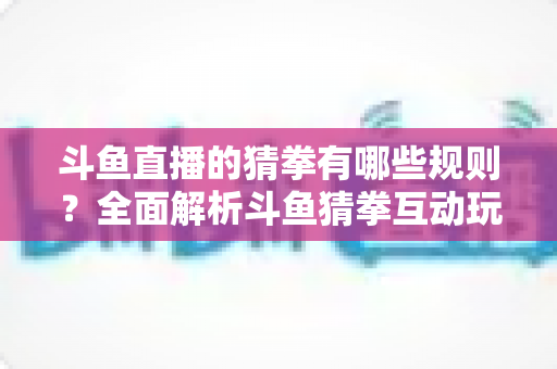斗鱼直播的猜拳有哪些规则?全面解析斗鱼猜拳互动玩法与参与技巧 斗鱼直播的猜拳有哪些规则?全面解析斗鱼猜拳互动玩法与参与技巧
